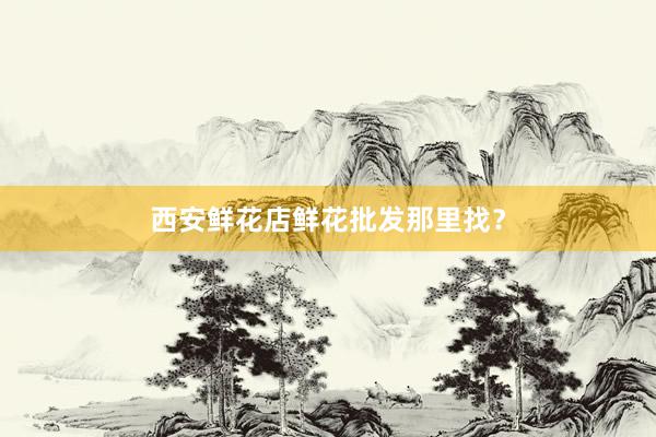 西安鲜花店鲜花批发那里找？