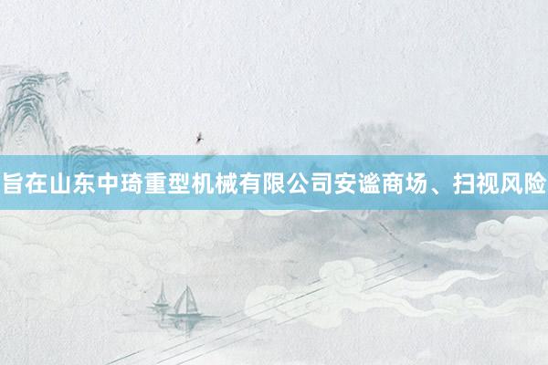 旨在山东中琦重型机械有限公司安谧商场、扫视风险