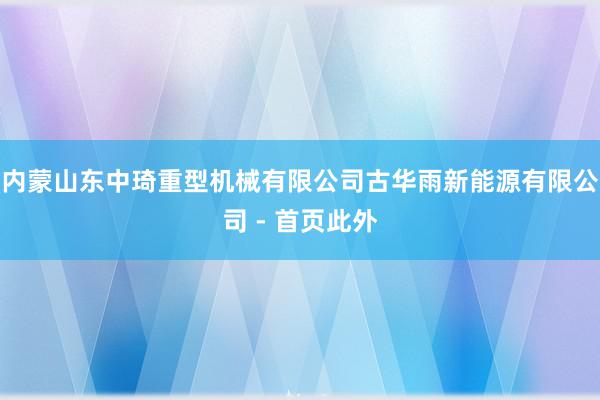 内蒙山东中琦重型机械有限公司古华雨新能源有限公司 - 首页此外