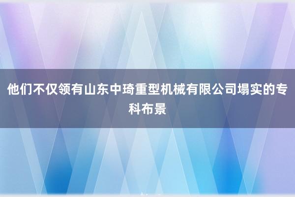 他们不仅领有山东中琦重型机械有限公司塌实的专科布景