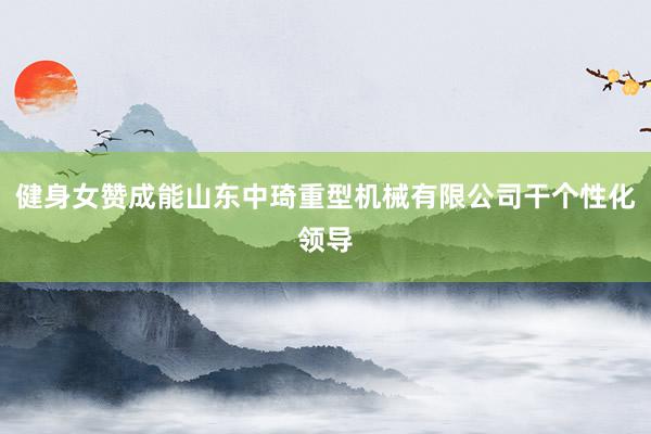 健身女赞成能山东中琦重型机械有限公司干个性化领导