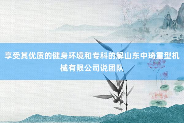 享受其优质的健身环境和专科的解山东中琦重型机械有限公司说团队
