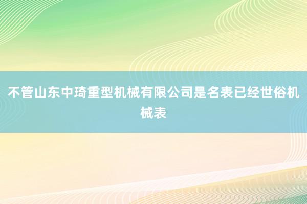 不管山东中琦重型机械有限公司是名表已经世俗机械表
